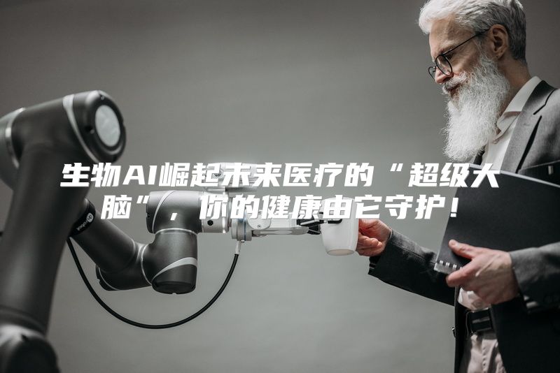 生物AI崛起未来医疗的“超级大脑”，你的健康由它守护！