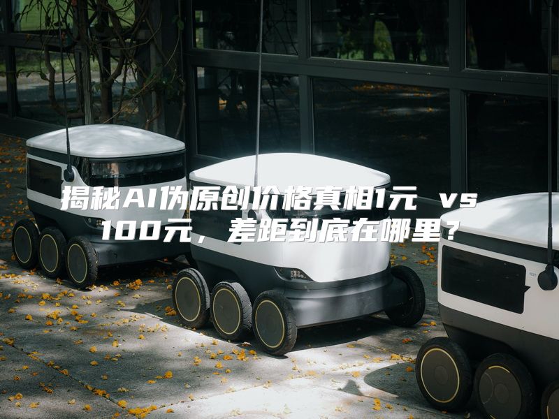揭秘AI伪原创价格真相1元 vs 100元，差距到底在哪里？