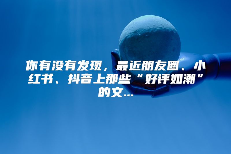你有没有发现，最近朋友圈、小红书、抖音上那些“好评如潮”的文...