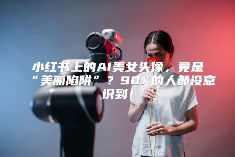 小红书上的AI美女头像，竟是“美丽陷阱”？90%的人都没意识到！