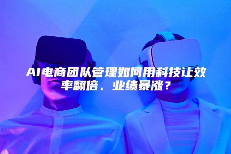 AI电商团队管理如何用科技让效率翻倍、业绩暴涨？