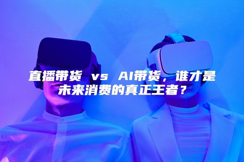 直播带货 vs AI带货，谁才是未来消费的真正王者？