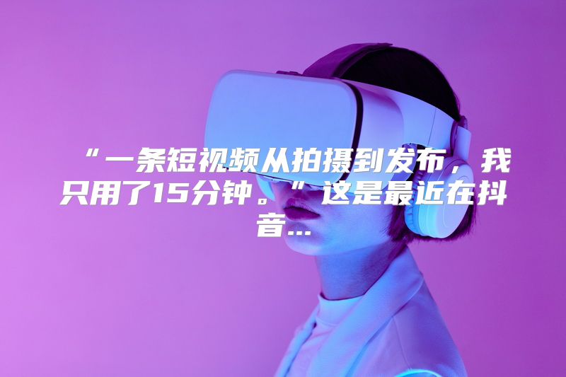 “一条短视频从拍摄到发布，我只用了15分钟。”这是最近在抖音...