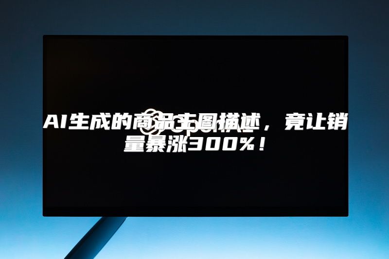 AI生成的商品主图描述，竟让销量暴涨300%！