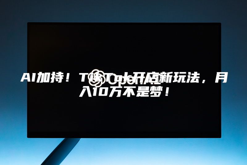 AI加持！TikTok开店新玩法，月入10万不是梦！