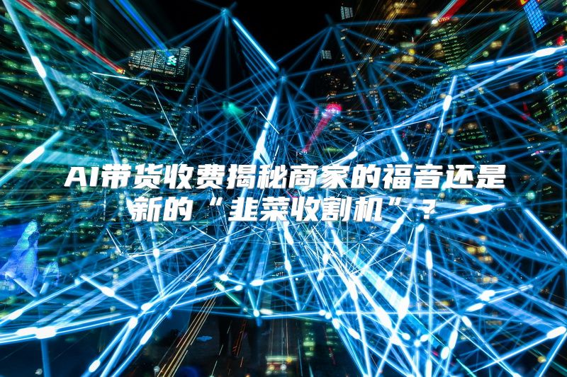 AI带货收费揭秘商家的福音还是新的“韭菜收割机”？