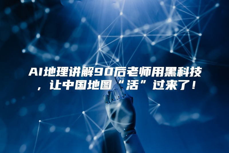 AI地理讲解90后老师用黑科技，让中国地图“活”过来了！