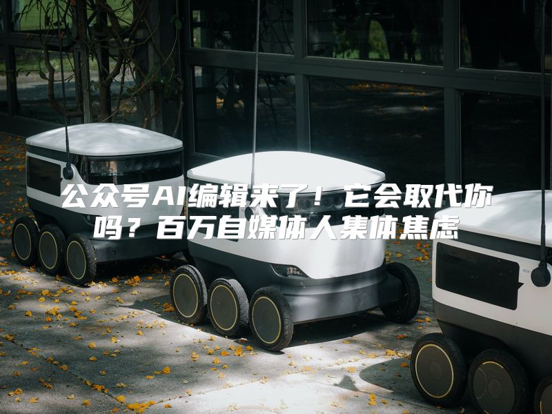公众号AI编辑来了！它会取代你吗？百万自媒体人集体焦虑