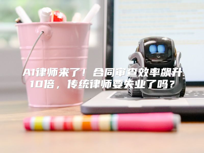 AI律师来了！合同审查效率飙升10倍，传统律师要失业了吗？