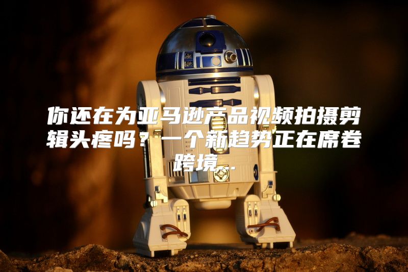 你还在为亚马逊产品视频拍摄剪辑头疼吗？一个新趋势正在席卷跨境...