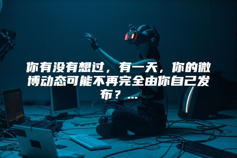 你有没有想过，有一天，你的微博动态可能不再完全由你自己发布？...