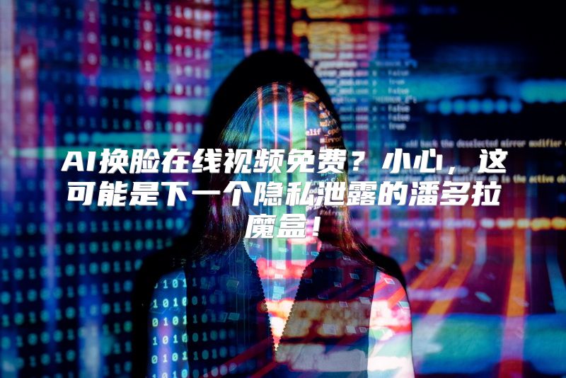 AI换脸在线视频免费？小心，这可能是下一个隐私泄露的潘多拉魔盒！