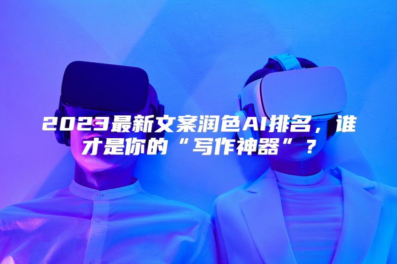 2023最新文案润色AI排名，谁才是你的“写作神器”？