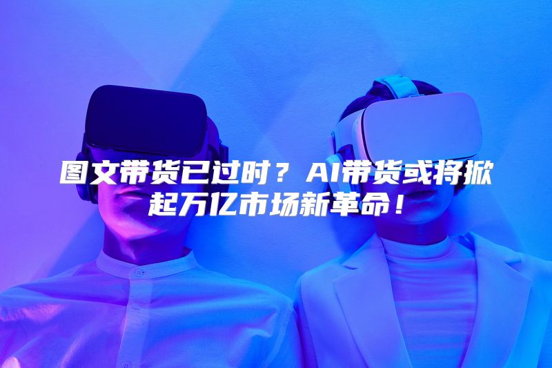 图文带货已过时？AI带货或将掀起万亿市场新革命！