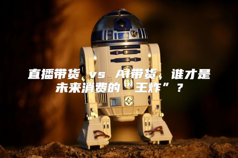 直播带货 vs AI带货，谁才是未来消费的“王炸”？