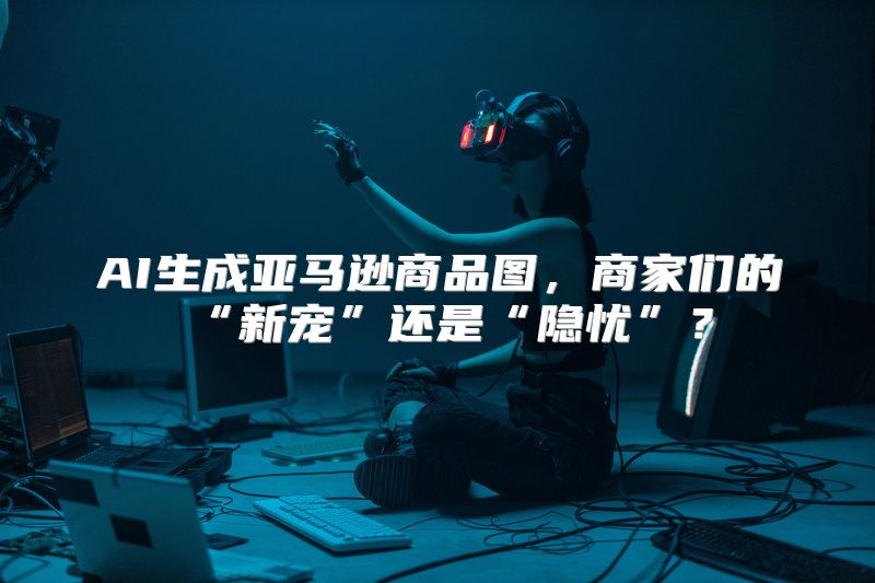 AI生成亚马逊商品图，商家们的“新宠”还是“隐忧”？