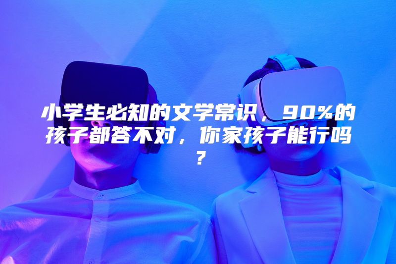 小学生必知的文学常识，90%的孩子都答不对，你家孩子能行吗？