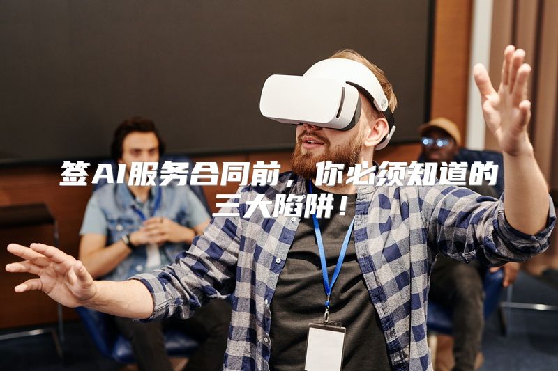 签AI服务合同前，你必须知道的三大陷阱！