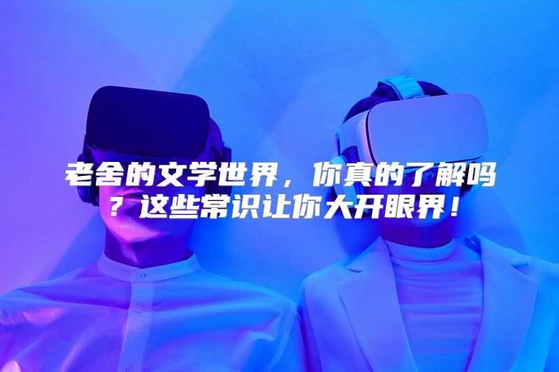 老舍的文学世界，你真的了解吗？这些常识让你大开眼界！