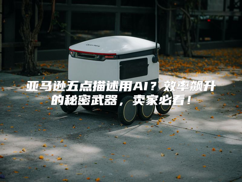 亚马逊五点描述用AI？效率飙升的秘密武器，卖家必看！