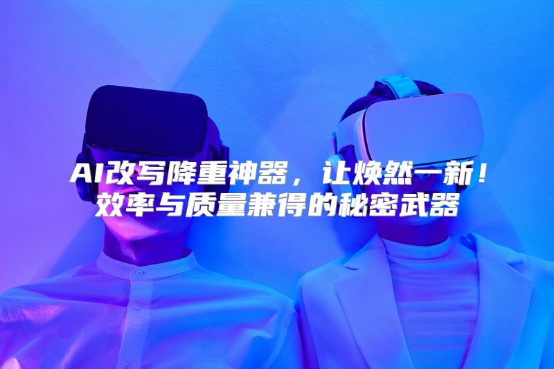 AI改写降重神器，让焕然一新！效率与质量兼得的秘密武器