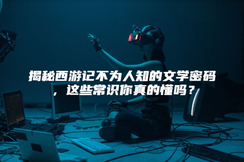 揭秘西游记不为人知的文学密码，这些常识你真的懂吗？
