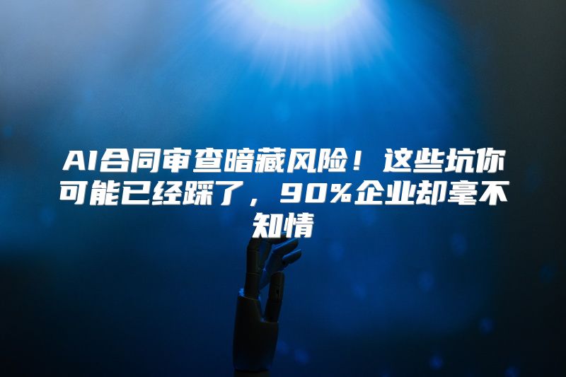 AI合同审查暗藏风险！这些坑你可能已经踩了，90%企业却毫不知情