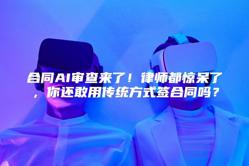 合同AI审查来了！律师都惊呆了，你还敢用传统方式签合同吗？
