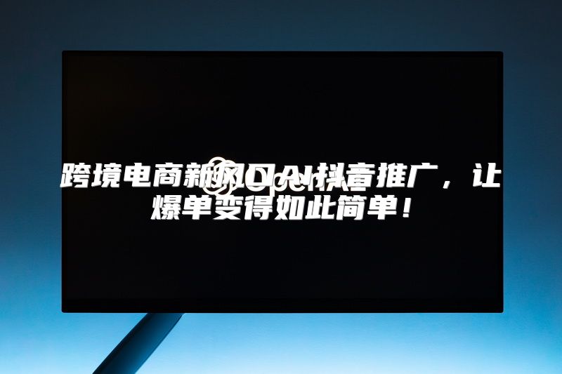 跨境电商新风口AI抖音推广，让爆单变得如此简单！