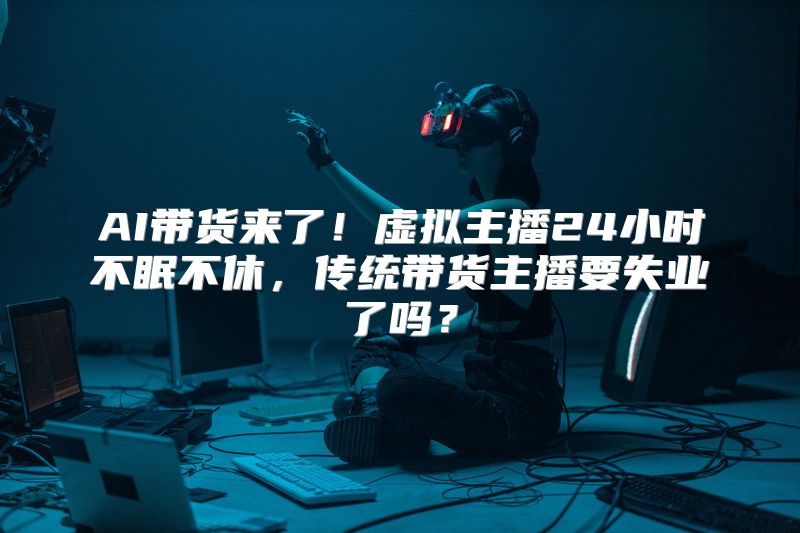 AI带货来了！虚拟主播24小时不眠不休，传统带货主播要失业了吗？