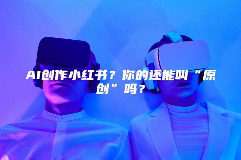 AI创作小红书？你的还能叫“原创”吗？