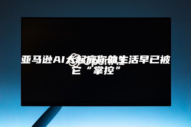 亚马逊AI大起底你的生活早已被它“掌控”