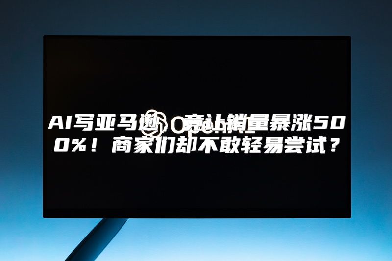 AI写亚马逊，竟让销量暴涨500%！商家们却不敢轻易尝试？