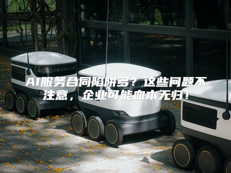 AI服务合同陷阱多？这些问题不注意，企业可能血本无归！