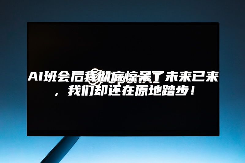 AI班会后我彻底惊呆了未来已来，我们却还在原地踏步！