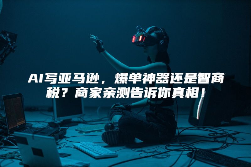 AI写亚马逊，爆单神器还是智商税？商家亲测告诉你真相！