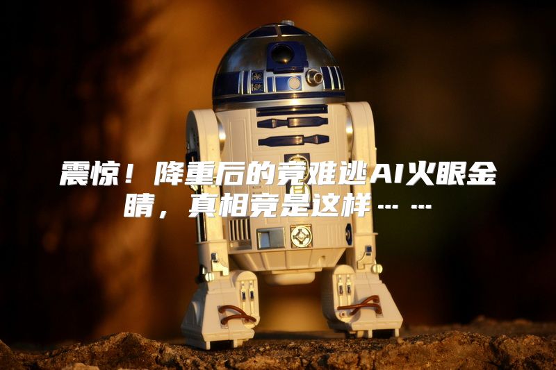 震惊！降重后的竟难逃AI火眼金睛，真相竟是这样……