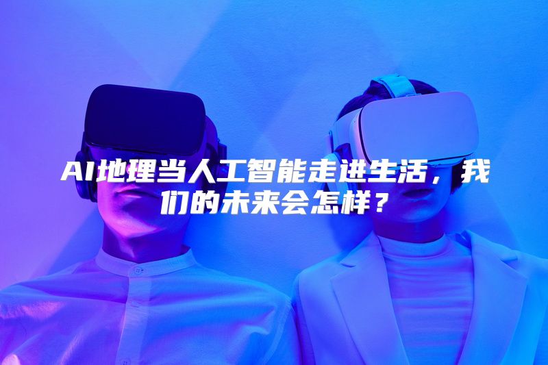 AI地理当人工智能走进生活，我们的未来会怎样？