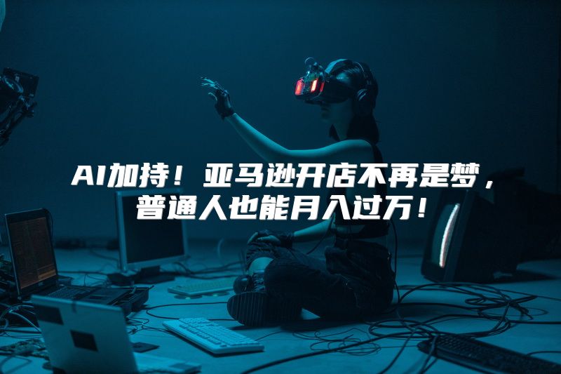 AI加持！亚马逊开店不再是梦，普通人也能月入过万！